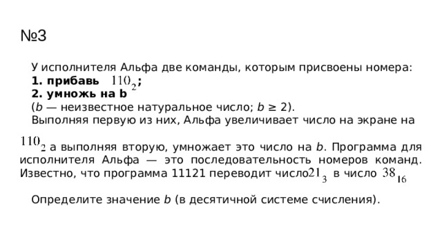 № 3 У исполнителя Альфа две команды, которым присвоены номера: 1. прибавь ; 2. умножь на b ( b — неизвестное натуральное число; b ≥ 2). Выполняя первую из них, Альфа увеличивает число на экране на  а выполняя вторую, умножает это число на b . Программа для исполнителя Альфа — это последовательность номеров команд. Известно, что программа 11121 переводит число в число Определите значение b (в десятичной системе счисления). 