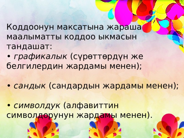 Коддоонун максатына жараша маалыматты коддоо ыкмасын тандашат: • графикалык (сүрөттөрдүн же белгилердин жардамы менен); • сандык (сандардын жардамы менен); • символдук (алфавиттин символдорунун жардамы менен). 