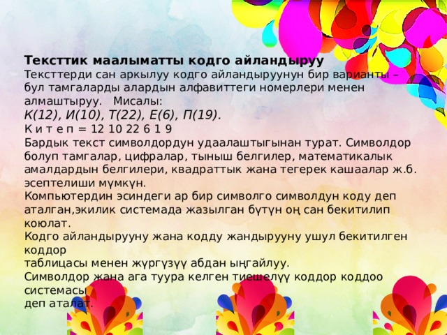 Тексттик маалыматты кодго айландыруу Тексттерди сан аркылуу кодго айландыруунун бир варианты – бул тамгаларды алардын алфавиттеги номерлери менен алмаштыруу. Мисалы: К(12), И(10), Т(22), Е(6), П(19). К и т е п = 12 10 22 6 1 9 Бардык текст символдордун удаалаштыгынан турат. Символдор болуп тамгалар, цифралар, тыныш белгилер, математикалык амалдардын белгилери, квадраттык жана тегерек кашаалар ж.б. эсептелиши мүмкүн. Компьютердин эсиндеги ар бир символго символдун коду деп аталган,экилик системада жазылган бүтүн оң сан бекитилип коюлат. Кодго айландырууну жана кодду жандырууну ушул бекитилген коддор таблицасы менен жүргүзүү абдан ыңгайлуу. Символдор жана ага туура келген тиешелүү коддор коддоо системасы деп аталат. 