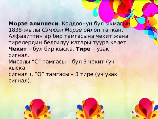 Морзе алиппеси . Коддоонун бул ыкмасын 1838-жылы Сэмюэл Морзе ойлоп тапкан. Алфавиттин ар бир тамгасына чекит жана тирелердин белгилүү катары туура келет. Чекит – бул бир кыска, Тире – узак сигнал. Мисалы “С” тамгасы – бул 3 чекит (үч кыска сигнал ), “О” тамгасы – 3 тире (үч узак сигнал). 