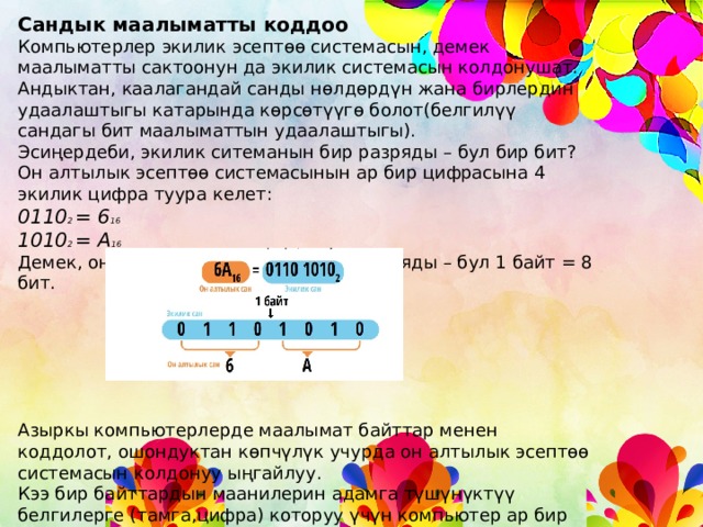 Сандык маалыматты коддоо Компьютерлер экилик эсептөө системасын, демек маалыматты сактоонун да экилик системасын колдонушат. Андыктан, каалагандай санды нөлдөрдүн жана бирлердин удаалаштыгы катарында көрсөтүүгө болот(белгилүү сандагы бит маалыматтын удаалаштыгы). Эсиңердеби, экилик ситеманын бир разряды – бул бир бит? Он алтылык эсептөө системасынын ар бир цифрасына 4 экилик цифра туура келет: 0110 2 = 6 16 1010 2 = А 16 Демек, он алтылык системанын эки разряды – бул 1 байт = 8 бит. Азыркы компьютерлерде маалымат байттар менен коддолот, ошондуктан көпчүлүк учурда он алтылык эсептөө системасын колдонуу ыңгайлуу. Кээ бир байттардын маанилерин адамга түшүнүктүү белгилерге (тамга,цифра) которуу үчүн компьютер ар бир белгиге белгилүү маанидеги байт бекитилген “коддук таблицаларды” колдонот. 