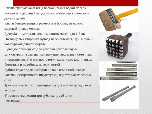 Кисть предназначается для смачивания водой поверх­ностей и подсохшей штукатурки, мытья инструмента и других целей. Кисти бывают разных размеров и формы, из волоса, морской травы, мочала, Бучарда — металлический молоток массой до 1,5 кг. На торцовых сторонах бучард насечены от 16 до 36 зубчи­ков пирамидальной формы. Бучарды применяют для наковки декоративной штукатурки на цементном вяжущем веществе (каменных и терразитовых) и для подготовки каменных, кирпичных, бетонных и подобных поверхнос­тей. Зубила служат для выборки швов в каменной кладке, насечки декоративной штукатурки, подготовки поверхно­стей. Троянка и зубчатка применяются для той же цели, что и зубила. У троянки на лезвии три зубчика, у зубчатки — несколько. 