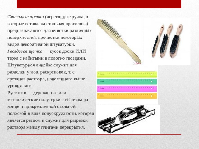 Стальные щетки (деревянные ручка, в которые встав­лена стальная проволока) предназначаются для очистки различных поверхностей, прочистки некоторых видов де­коративной штукатурки. Гвоздевая щетка — кусок доски или терка с набитыми в полотно гвоздями. Штукатурная линейка служит для разделки углов, рас­креповок, т. е. срезания раствора, нанесенного выше уровня тяги. Рустовки — деревянные или металлические полутер­ки с вырезом на конце и прикреплен­ной стальной полоской в виде полуокружности, которая является резцом и служит для разрезки раствора между плитами перекрытия. 