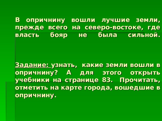        В опричнину вошли лучшие земли, прежде всего на северо-востоке, где власть бояр не была сильной.     Задание: узнать, какие земли вошли в опричнину? А для этого открыть учебники на странице 83. Прочитать, отметить на карте города, вошедшие в опричнину. 