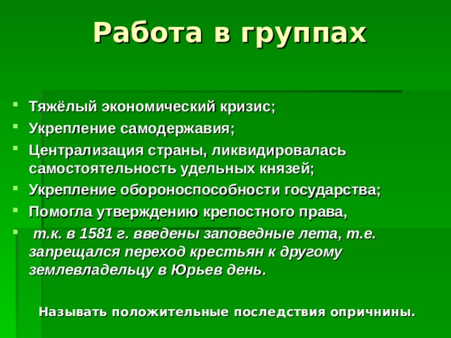 Работа в группах   Тяжёлый экономический кризис; Укрепление самодержавия; Централизация страны, ликвидировалась самостоятельность удельных князей; Укрепление обороноспособности государства; Помогла утверждению крепостного права,  т.к. в 1581 г. введены заповедные лета, т.е. запрещался переход крестьян к другому землевладельцу в Юрьев день.  Называть положительные последствия опричнины.  
