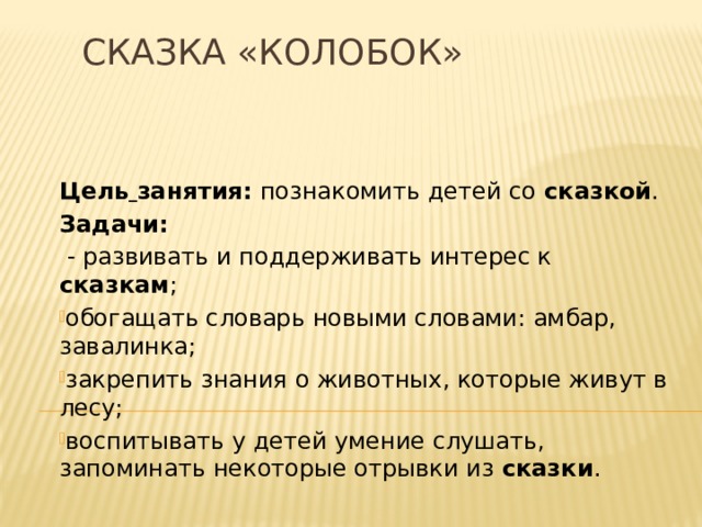 Сказка «Колобок» Цель  занятия: познакомить детей со сказкой . Задачи:  - развивать и поддерживать интерес к сказкам ; обогащать словарь новыми словами: амбар, завалинка; закрепить знания о животных, которые живут в лесу; воспитывать у детей умение слушать, запоминать некоторые отрывки из сказки . 