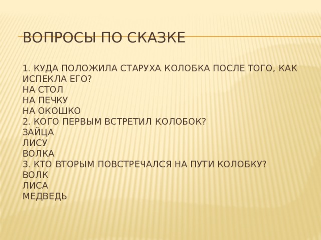 Вопросы по сказке   1. Куда положила старуха Колобка после того, как испекла его?  На стол  На печку  На окошко  2. Кого первым встретил Колобок?  Зайца  Лису  Волка  3. Кто вторым повстречался на пути Колобку?  Волк  Лиса  Медведь   