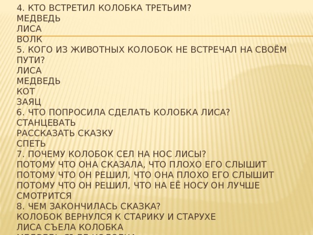 4. Кто встретил Колобка третьим?  Медведь  Лиса  Волк  5. Кого из животных Колобок не встречал на своём пути?  Лиса  Медведь  Кот  Заяц  6. Что попросила сделать Колобка лиса?  Станцевать  Рассказать сказку  Спеть  7. Почему Колобок сел на нос лисы?  Потому что она сказала, что плохо его слышит  Потому что он решил, что она плохо его слышит  Потому что он решил, что на её носу он лучше смотрится  8. Чем закончилась сказка?  Колобок вернулся к старику и старухе  Лиса съела колобка  Медведь съел колобка 