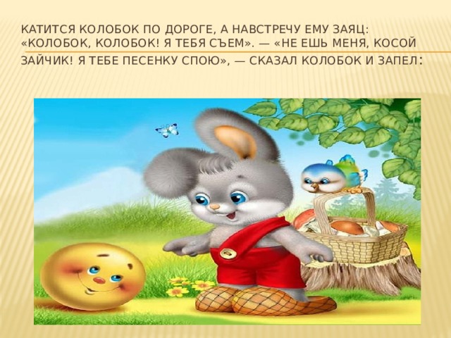  Катится колобок по дороге, а навстречу ему заяц: «Колобок, колобок! Я тебя съем». — «Не ешь меня, косой зайчик! Я тебе песенку спою», — сказал колобок и запел :   
