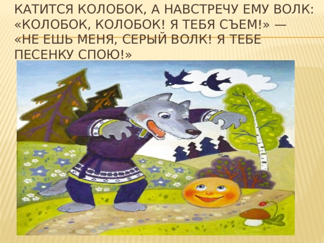 Катится колобок, а навстречу ему волк: «Колобок, колобок! Я тебя съем!» — «Не ешь меня, серый волк! Я тебе песенку спою!» 