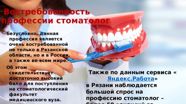  Востребованность  профессии стоматолог Безусловно, данная профессия является очень востребованной не только в Рязанской области, но и в России, а также во всем мире. Об этом свидетельствует достаточно высокий балл для поступления на стоматологический факультет медицинского вуза. Также по данным сервиса « Яндекс.Работа » в Рязани наблюдается большой спрос на профессию стоматолог – более 50 вакансий за последние 2 месяца.  