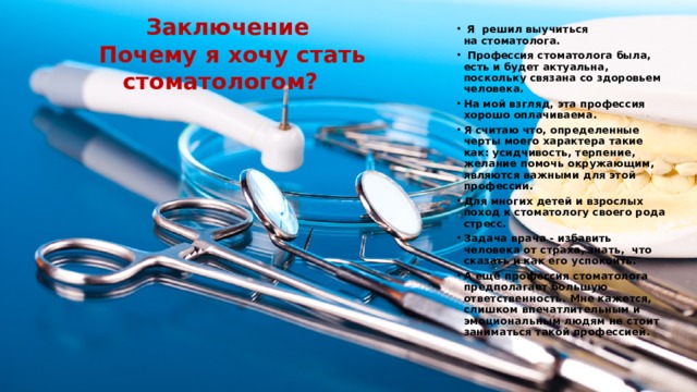  Заключение  Почему я хочу стать стоматологом?   Я решил выучиться на стоматолога.  Профессия стоматолога была, есть и будет актуальна, поскольку связана со здоровьем человека. На мой взгляд, эта профессия хорошо оплачиваема. Я считаю что, определенные черты моего характера такие как: усидчивость, терпение, желание помочь окружающим, являются важными для этой профессии. Для многих детей и взрослых поход к стоматологу своего рода стресс. Задача врача - избавить человека от страха, знать,  что сказать и как его успокоить. А ещё профессия стоматолога предполагает большую ответственность. Мне кажется, слишком впечатлительным и эмоциональным людям не стоит заниматься такой профессией. 