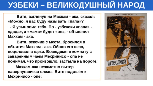 УЗБЕКИ – ВЕЛИКОДУШНЫЙ НАРОД  Витя, взглянув на Махкам - ака, сказал: «Можно, я вас буду называть «папа»?  - Я усыновил тебя. По - узбекски «папа» - «дада», а «мама» будет «ое», - объяснил Махкам - ака.  Витя, вскочив с места, бросился в объятия Махкам - ака. Обняв его шею, поцеловал в щеки. Вошедшая в комнату с заваренным чаем Мехринисо - опа не понимая, что произошло, застыла на пороге.  Махкам-ака незаметно вытер навернувшиеся слезы. Витя подошёл к Мехринисо - опе: 