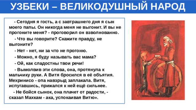 УЗБЕКИ – ВЕЛИКОДУШНЫЙ НАРОД  - Сегодня я гость, а с завтрашнего дня я сын моего папы. Он никогда меня не выгонит. И вы не прогоните меня? - проговорил он взволнованно.  - Что вы говорите? Скажите правду, не выгоните?  - Нет - нет, ни за что не прогоню.  - Можно, я буду называть вас мама?  - Ой, как сладостны твои речи!  - Вымолвив эти слова, она, протянула к мальчику руки. А Витя бросился в её объятия. Мехринисо - опа навзрыд заплакала. Витя, испугавшись, прижался к ней ещё сильнее.  - Не бойся сынок, она плачет от радости, - сказал Махкам - ака, успокаивая Витю». 