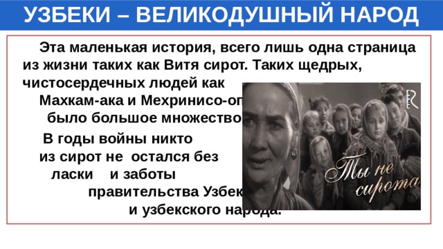 УЗБЕКИ – ВЕЛИКОДУШНЫЙ НАРОД  Эта маленькая история, всего лишь одна страница из жизни таких как Витя сирот. Таких щедрых, чистосердечных людей как Махкам-ака и Мехринисо-опа было большое множество.  В годы войны никто из сирот не остался без ласки и заботы правительства Узбекистана и узбекского народа. 