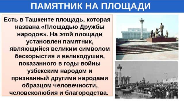 ПАМЯТНИК НА ПЛОЩАДИ Есть в Ташкенте площадь, которая названа «Площадью Дружбы народов». На этой площади установлен памятник, являющийся великим символом бескорыстия и великодушия, показанного в годы войны узбекским народом и признанный другими народами образцом человечности, человеколюбия и благородства. 