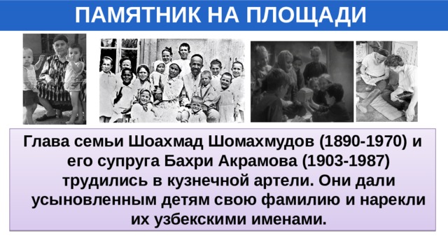 ПАМЯТНИК НА ПЛОЩАДИ Глава семьи Шоахмад Шомахмудов (1890-1970) и его супруга Бахри Акрамова (1903-1987) трудились в кузнечной артели. Они дали усыновленным детям свою фамилию и нарекли их узбекскими именами. 