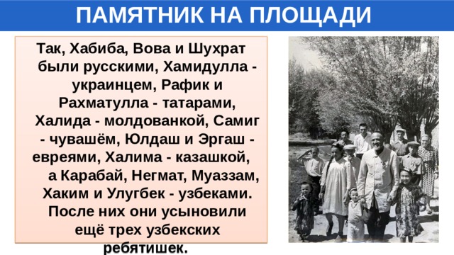 ПАМЯТНИК НА ПЛОЩАДИ Так, Хабиба, Вова и Шухрат были русскими, Хамидулла - украинцем, Рафик и Рахматулла - татарами, Халида - молдованкой, Самиг - чувашём, Юлдаш и Эргаш - евреями, Халима - казашкой, а Карабай, Негмат, Муаззам, Хаким и Улугбек - узбеками. После них они усыновили ещё трех узбекских ребятишек. 