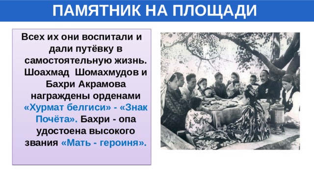 ПАМЯТНИК НА ПЛОЩАДИ Всех их они воспитали и дали путёвку в самостоятельную жизнь. Шоахмад Шомахмудов и Бахри Акрамова награждены орденами «Хурмат белгиси» - «Знак Почёта». Бахри - опа удостоена высокого звания «Мать - героиня». 