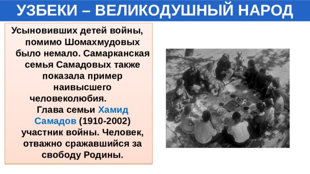 УЗБЕКИ – ВЕЛИКОДУШНЫЙ НАРОД Усыновивших детей войны, помимо Шомахмудовых было немало. Самарканская семья Самадовых также показала пример наивысшего человеколюбия. Глава семьи Хамид Самадов (1910-2002) участник войны. Человек, отважно сражавшийся за свободу Родины. 
