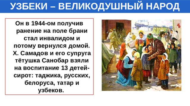 УЗБЕКИ – ВЕЛИКОДУШНЫЙ НАРОД Он в 1944-ом получив ранение на поле брани стал инвалидом и потому вернулся домой. Х. Самадов и его супруга тётушка Санобар взяли на воспитание 13 детей-сирот: таджика, русских, белоруса, татар и узбеков. 