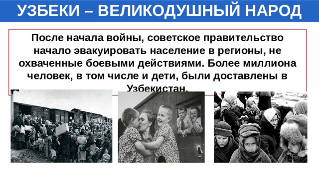 УЗБЕКИ – ВЕЛИКОДУШНЫЙ НАРОД После начала войны, советское правительство начало эвакуировать население в регионы, не охваченные боевыми действиями. Более миллиона человек, в том числе и дети, были доставлены в Узбекистан. 