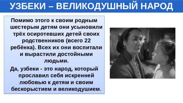 УЗБЕКИ – ВЕЛИКОДУШНЫЙ НАРОД Помимо этого к своим родным шестерым детям они усыновили трёх осиротевших детей своих родственников (всего 22 ребёнка). Всех их они воспитали и вырастили достойными людьми. Да, узбеки - это народ, который прославил себя искренней любовью к детям и своим бескорыстием и великодушием . 