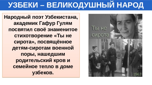 УЗБЕКИ – ВЕЛИКОДУШНЫЙ НАРОД Народный поэт Узбекистана, академик Гафур Гулям посвятил своё знаменитое стихотворение «Ты не сирота», посвящённое детям-сиротам военной поры, нашедшим родительский кров и семейное тепло в доме узбеков. 