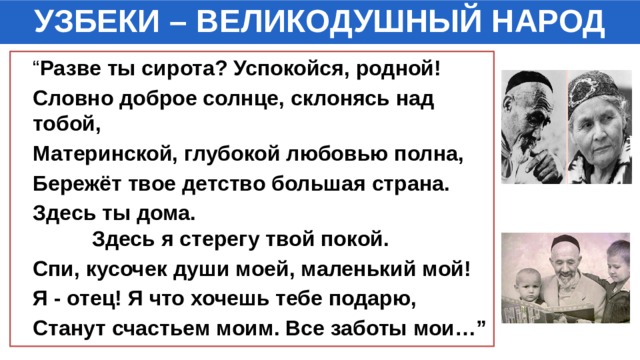 УЗБЕКИ – ВЕЛИКОДУШНЫЙ НАРОД “ Разве ты сирота? Успокойся, родной!  Словно доброе солнце, склонясь над тобой,  Материнской, глубокой любовью полна,  Бережёт твое детство большая страна.  Здесь ты дома. Здесь я стерегу твой покой.  Спи, кусочек души моей, маленький мой!  Я - отец! Я что хочешь тебе подарю,  Станут счастьем моим. Все заботы мои…” 