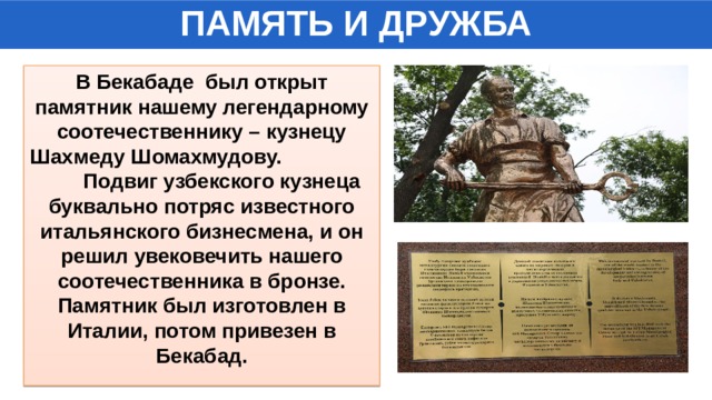 ПАМЯТЬ И ДРУЖБА В Бекабаде был открыт памятник нашему легендарному соотечественнику – кузнецу Шахмеду Шомахмудову. Подвиг узбекского кузнеца буквально потряс известного итальянского бизнесмена, и он решил увековечить нашего соотечественника в бронзе. Памятник был изготовлен в Италии, потом привезен в Бекабад. 