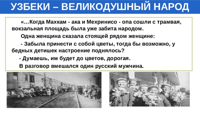 УЗБЕКИ – ВЕЛИКОДУШНЫЙ НАРОД  «…Когда Махкам - ака и Мехринисо - опа сошли с трамвая, вокзальная площадь была уже забита народом.  Одна женщина сказала стоящей рядом женщине:  - Забыла принести с собой цветы, тогда бы возможно, у бедных детишек настроение поднялось?  - Думаешь, им будет до цветов, дорогая.  В разговор вмешался один русский мужчина. 