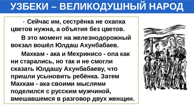 УЗБЕКИ – ВЕЛИКОДУШНЫЙ НАРОД  - Сейчас им, сестрёнка не охапка цветов нужна, а объятия без цветов.  В это момент на железнодорожный вокзал вошёл Юлдаш Ахунбабаев.  Махкам - ака и Мехринисо - опа как ни старались, но так и не смогли сказать Юлдашу Ахунбабаеву, что пришли усыновить ребёнка. Затем Махкам - ака своими мыслями поделился с русским мужчиной, вмешавшемся в разговор двух женщин. 