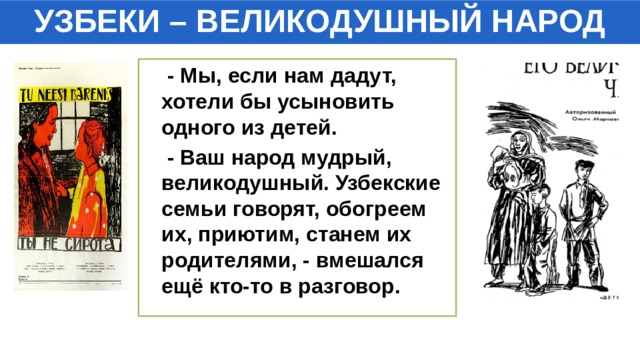 УЗБЕКИ – ВЕЛИКОДУШНЫЙ НАРОД  - Мы, если нам дадут, хотели бы усыновить одного из детей.  - Ваш народ мудрый, великодушный. Узбекские семьи говорят, обогреем их, приютим, станем их родителями, - вмешался ещё кто-то в разговор. 