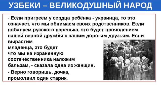 УЗБЕКИ – ВЕЛИКОДУШНЫЙ НАРОД  - Если пригреем у сердца ребёнка - украинца, то это означает, что мы обнимаем своих родственников. Если побалуем русского паренька, это будет проявлением нашей верной дружбы к нашим дорогим друзьям. Если вырастим молдавского младенца, это будет означать, что мы на израненную душу соотечественника наложим бальзам, - сказала одна из женщин.  - Верно говоришь, дочка, - промолвил один старик. 