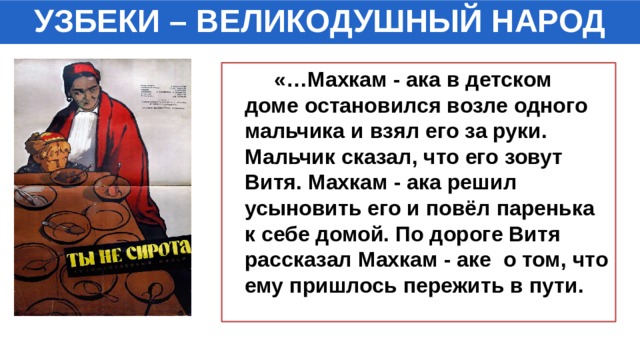 УЗБЕКИ – ВЕЛИКОДУШНЫЙ НАРОД  «…Махкам - ака в детском доме остановился возле одного мальчика и взял его за руки. Мальчик сказал, что его зовут Витя. Махкам - ака решил усыновить его и повёл паренька к себе домой. По дороге Витя рассказал Махкам - аке о том, что ему пришлось пережить в пути. 
