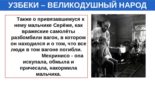 УЗБЕКИ – ВЕЛИКОДУШНЫЙ НАРОД  Также о привязавшемуся к нему мальчике Серёже, как вражеские самолёты разбомбили вагон, в котором он находился и о том, что все люди в том вагоне погибли. Мехринисо - опа искупала, обмыла и причесала, накормила мальчика. 