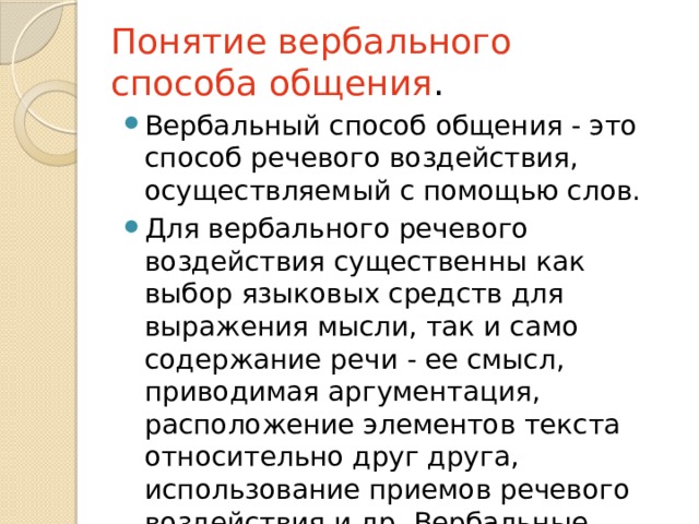 Понятие вербального способа общения . Вербальный способ общения - это способ речевого воздействия, осуществляемый с помощью слов. Для вербального речевого воздействия существенны как выбор языковых средств для выражения мысли, так и само содержание речи - ее смысл, приводимая аргументация, расположение элементов текста относительно друг друга, использование приемов речевого воздействия и др. Вербальные сигналы - это слова. 