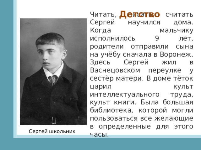 Детство Читать, писать, считать Сергей научился дома. Когда мальчику исполнилось 9 лет, родители отправили сына на учёбу сначала в Воронеж. Здесь Сергей жил в Васнецовском переулке у сестёр матери. В доме тёток царил культ интеллектуального труда, культ книги. Была большая библиотека, которой могли пользоваться все желающие в определенные для этого часы. Сергей школьник 