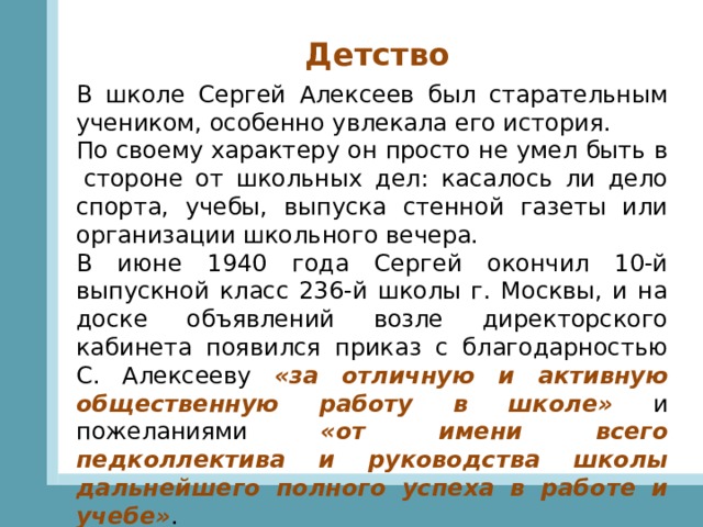 Детство В школе Сергей Алексеев был старательным учеником, особенно увлекала его история. По своему характеру он просто не умел быть в  стороне от школьных дел: касалось ли дело спорта, учебы, выпуска стенной газеты или организации школьного вечера.  В июне 1940 года Сергей окончил 10-й выпускной класс 236-й школы г. Москвы, и на доске объявлений возле директорского кабинета появился приказ с благодарностью C. Алексееву «за отличную и активную общественную работу в школе» и пожеланиями «от имени всего педколлектива и руководства школы дальнейшего полного успеха в работе и учебе» . 