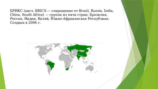 БРИКС (англ. BRICS — сокращение от Brazil, Russia, India, China, South Africa) — группа из пяти стран: Бразилия, Россия, Индия, Китай, Южно-Африканская Республика. Создана в 2006 г. 