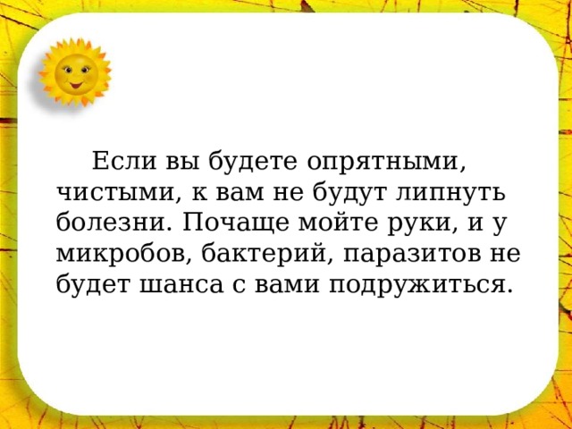   Если вы будете опрятными, чистыми, к вам не будут липнуть болезни. Почаще мойте руки, и у микробов, бактерий, паразитов не будет шанса с вами подружиться. 