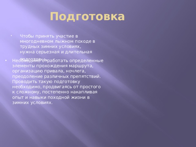 Подготовка Чтобы принять участие в многодневном лыжном походе в трудных зимних условиях, нужна серьезная и длительная подготов ка . Необходимо отработать определенные элементы прохождения маршрута, организацию привала, ночлега, преодоление различных препятствий. Проводить такую подготовку необходимо, продвигаясь от простого к сложному, постепенно накапливая опыт и навыки походной жизни в зимних условиях. 