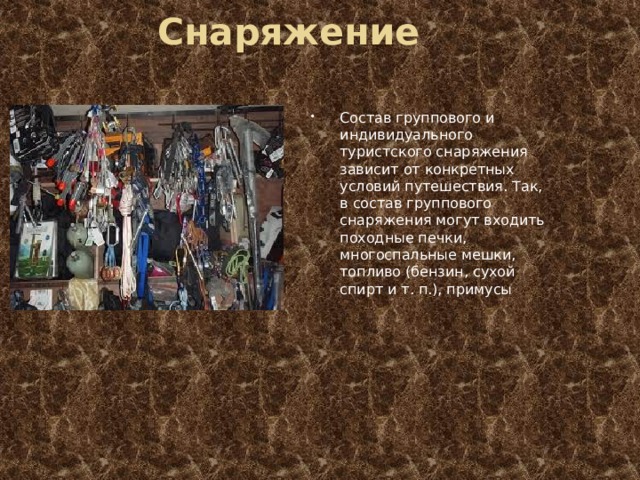 Снаряжение Состав группового и индивидуального туристского снаряжения зависит от конкретных условий путешествия. Так, в состав группового снаряжения могут входить походные печки, многоспальные мешки, топливо (бензин, сухой спирт и т. п.), примусы 