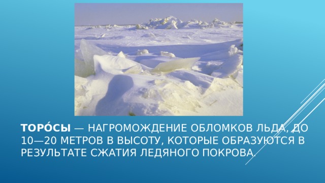 Торо́сы  — нагромождение обломков льда, до 10—20 метров в высоту, которые образуются в результате сжатия ледяного покрова. 
