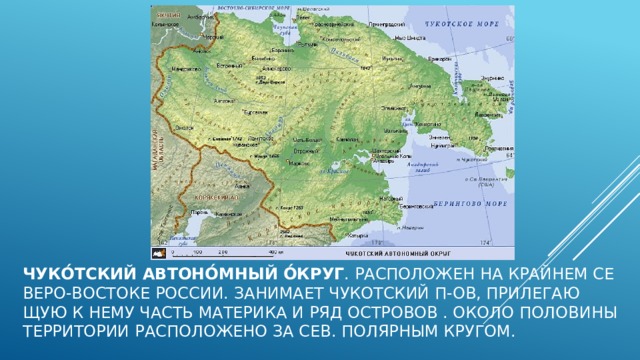 ЧУКО́ТСКИЙ АВТОНО́МНЫЙ О́КРУГ . Рас­по­ло­жен на край­нем се­ве­ро-вос­то­ке Рос­сии. За­ни­ма­ет Чу­кот­ский п-ов, при­ле­гаю­щую к не­му часть ма­те­ри­ка и ряд ост­ро­вов . Око­ло поло­ви­ны тер­ри­то­рии рас­по­ло­же­но за Сев. по­ляр­ным кру­гом.  