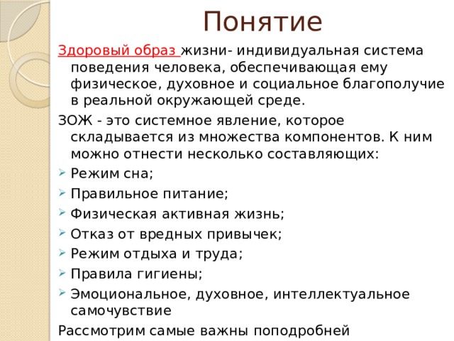 Понятие Здоровый образ жизни- индивидуальная система поведения человека, обеспечивающая ему физическое, духовное и социальное благополучие в реальной окружающей среде. ЗОЖ - это системное явление, которое складывается из множества компонентов. К ним можно отнести несколько составляющих: Режим сна; Правильное питание; Физическая активная жизнь; Отказ от вредных привычек; Режим отдыха и труда; Правила гигиены; Эмоциональное, духовное, интеллектуальное самочувствие Рассмотрим самые важны поподробней 