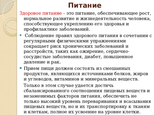 Питание Здоровое питание - это питание, обеспечивающее рост, нормальное развитие и жизнедеятельность человека, способствующее укреплению его здоровья и профилактике заболеваний.  Соблюдение правил здорового питания в сочетании с регулярными физическими упражнениями сокращает риск хронических заболеваний и расстройств, таких как ожирение, сердечно- сосудистые заболевания, диабет, повышенное давление и рак.  Прием пищи должен состоять из смешанных продуктов, являющихся источниками белков, жиров и углеводов, витаминов и минеральных веществ. Только в этом случае удается достичь сбалансированного соотношения пищевых веществ и незаменимых факторов питания, обеспечить не только высокий уровень переваривания и всасывания пищевых веществ, но и их транспортировку к тканям и клеткам, полное их усвоение на уровне клетки.  