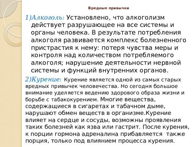 Вредные привычки 1)Алкоголь: Установлено, что алкоголизм действует разрушающее на все системы и органы человека. В результате потребления алкоголя развивается комплекс болезненного пристрастия к нему: потеря чувства меры и контроля над количеством потребляемого алкоголя; нарушение деятельности нервной системы и функций внутренних органов. 2)Курение:   Курение является одной из самых старых вредных привычек человечества. Но сегодня большое внимание уделяется ведению здорового образа жизни и борьбе с табакокурением. Многие вещества, содержащиеся в сигаретах и табачном дыме, нарушают обмен веществ в организме.Курение влияет на сердце и сосуды, возможны проявления таких болезней как язва или гастрит. После курения, к порции гормона адреналина прибавляется  также порция, только под влиянием процесса курения.  