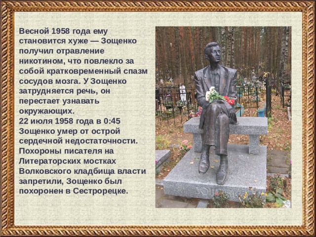 Весной 1958 года ему становится хуже — Зощенко получил отравление никотином, что повлекло за собой кратковременный спазм сосудов мозга. У Зощенко затрудняется речь, он перестает узнавать окружающих. 22 июля 1958 года в 0:45 Зощенко умер от острой сердечной недостаточности. Похороны писателя на Литераторских мостках Волковского кладбища власти запретили, Зощенко был похоронен в Сестрорецке. 