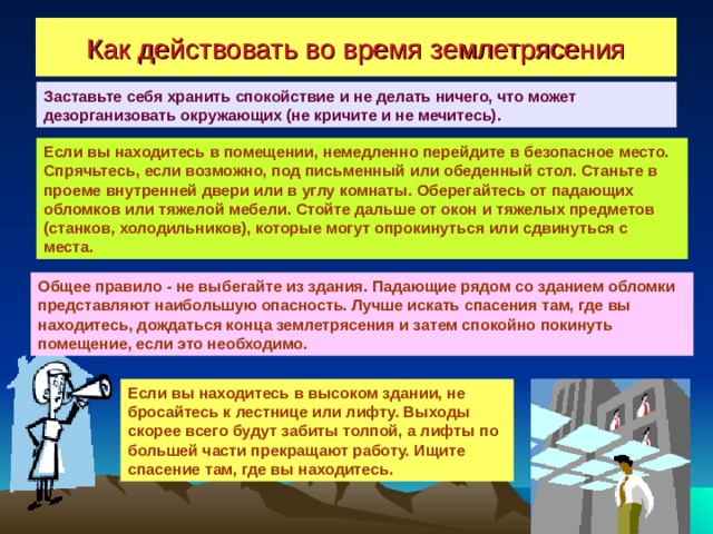 Как действовать во время землетрясения Заставьте себя хранить спокойствие и не делать ничего, что может дезорганизовать окружающих (не кричите и не мечитесь). Если вы находитесь в помещении, немедленно перейдите в безопасное место. Спрячьтесь, если возможно, под письменный или обеденный стол. Станьте в проеме внутренней двери или в углу комнаты. Оберегайтесь от падающих обломков или тяжелой мебели. Стойте дальше от окон и тяжелых предметов (станков, холодильников), которые могут опрокинуться или сдвинуться с места. Общее правило - не выбегайте из здания. Падающие рядом со зданием обломки представляют наибольшую опасность. Лучше искать спасения там, где вы находитесь, дождаться конца землетрясения и затем спокойно покинуть помещение, если это необходимо. Если вы находитесь в высоком здании, не бросайтесь к лестнице или лифту. Выходы скорее всего будут забиты толпой, а лифты по большей части прекращают работу. Ищите спасение там, где вы находитесь. 